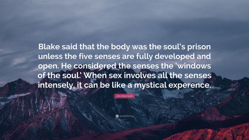 Jim Morrison Quote: “Blake said that the body was the soul’s prison unless the five senses are fully developed and open. He considered the senses the ‘windows of the soul.’ When sex involves all the senses intensely, it can be like a mystical experence.”