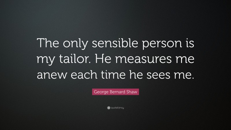 George Bernard Shaw Quote: “The only sensible person is my tailor. He measures me anew each time he sees me.”