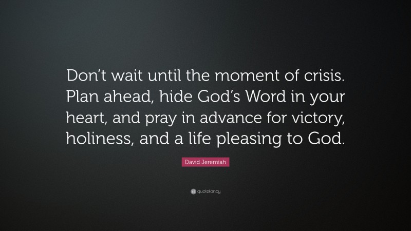 David Jeremiah Quote: “Don’t wait until the moment of crisis. Plan ahead, hide God’s Word in your heart, and pray in advance for victory, holiness, and a life pleasing to God.”