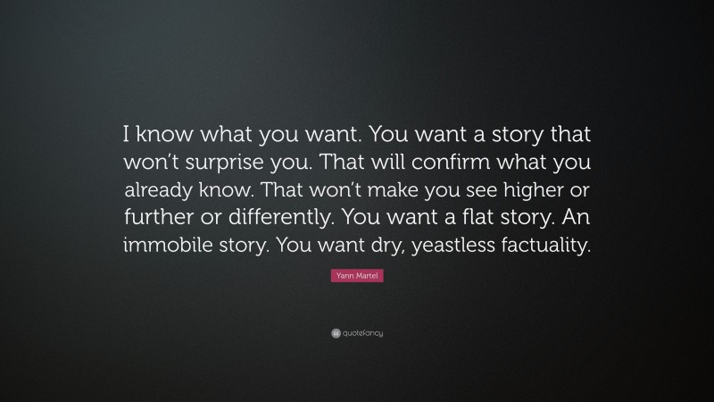 Yann Martel Quote: “I know what you want. You want a story that won’t surprise you. That will confirm what you already know. That won’t make you see higher or further or differently. You want a flat story. An immobile story. You want dry, yeastless factuality.”
