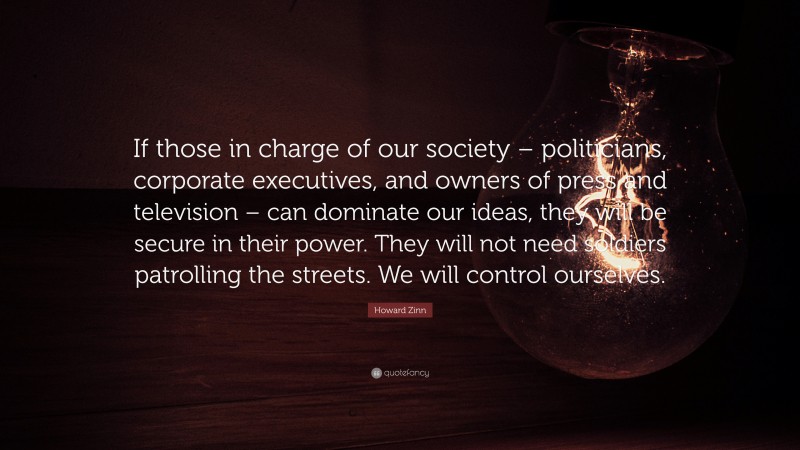 Howard Zinn Quote: “If those in charge of our society – politicians, corporate executives, and owners of press and television – can dominate our ideas, they will be secure in their power. They will not need soldiers patrolling the streets. We will control ourselves.”