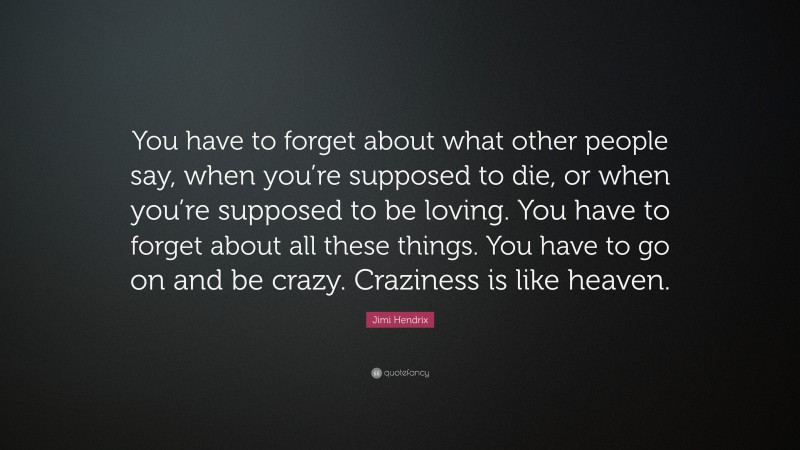 Jimi Hendrix Quote: “You have to forget about what other people say, when you’re supposed to die, or when you’re supposed to be loving. You have to forget about all these things. You have to go on and be crazy. Craziness is like heaven.”