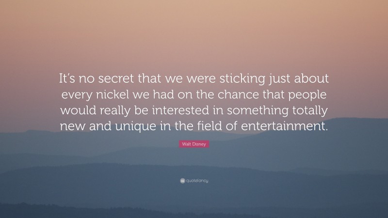 Walt Disney Quote: “It’s no secret that we were sticking just about every nickel we had on the chance that people would really be interested in something totally new and unique in the field of entertainment.”