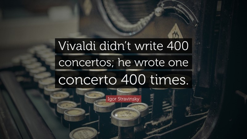 Igor Stravinsky Quote: “Vivaldi didn’t write 400 concertos; he wrote one concerto 400 times.”