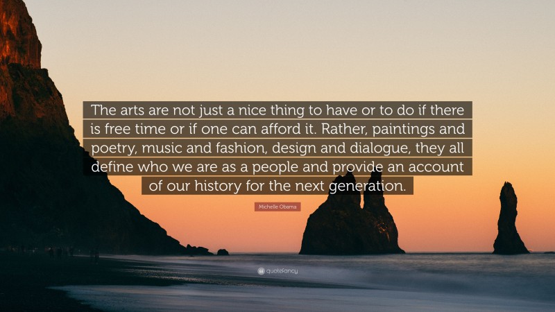 Michelle Obama Quote: “The arts are not just a nice thing to have or to do if there is free time or if one can afford it. Rather, paintings and poetry, music and fashion, design and dialogue, they all define who we are as a people and provide an account of our history for the next generation.”