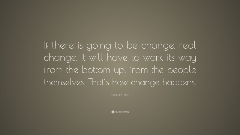 Howard Zinn Quote: “If there is going to be change, real change, it will have to work its way from the bottom up, from the people themselves. That’s how change happens.”