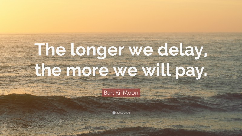 Ban Ki-Moon Quote: “The longer we delay, the more we will pay.”