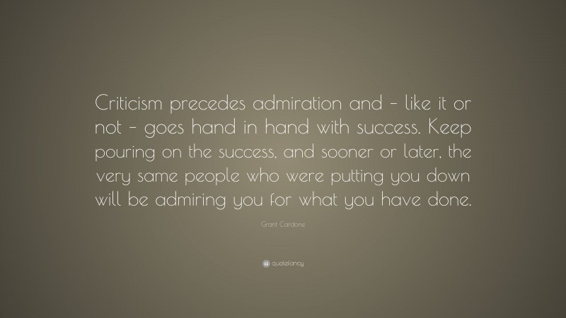 Grant Cardone Quote: “Criticism precedes admiration and – like it or not – goes hand in hand with success. Keep pouring on the success, and sooner or later, the very same people who were putting you down will be admiring you for what you have done.”