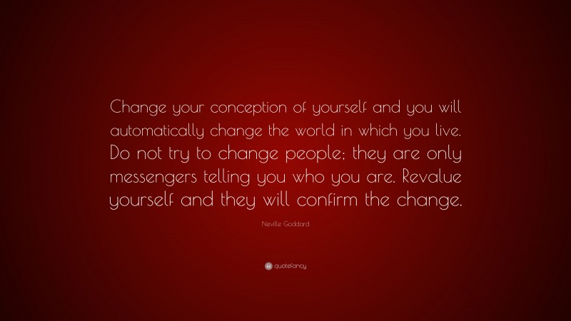 Neville Goddard Quote: “Change your conception of yourself and you will automatically change the world in which you live. Do not try to change people; they are only messengers telling you who you are. Revalue yourself and they will confirm the change.”