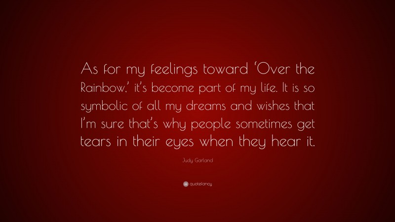 Judy Garland Quote: “As for my feelings toward ‘Over the Rainbow,’ it’s become part of my life. It is so symbolic of all my dreams and wishes that I’m sure that’s why people sometimes get tears in their eyes when they hear it.”
