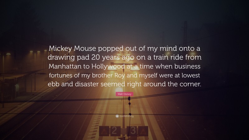 Walt Disney Quote: “Mickey Mouse popped out of my mind onto a drawing pad 20 years ago on a train ride from Manhattan to Hollywood at a time when business fortunes of my brother Roy and myself were at lowest ebb and disaster seemed right around the corner.”
