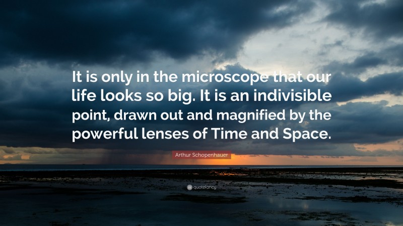 Arthur Schopenhauer Quote: “It is only in the microscope that our life looks so big. It is an indivisible point, drawn out and magnified by the powerful lenses of Time and Space.”