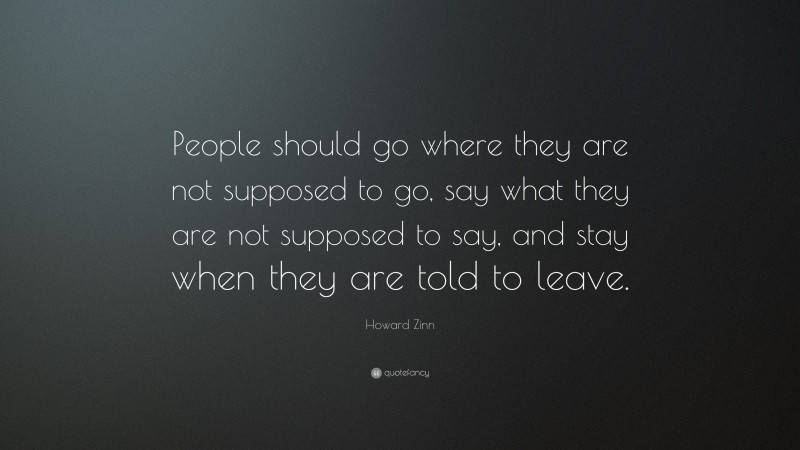Howard Zinn Quote: “People should go where they are not supposed to go, say what they are not supposed to say, and stay when they are told to leave.”