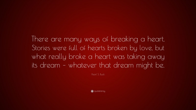 Pearl S. Buck Quote: “There are many ways of breaking a heart. Stories were full of hearts broken by love, but what really broke a heart was taking away its dream – whatever that dream might be.”