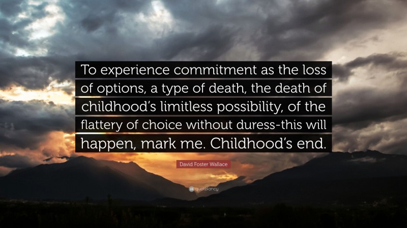 David Foster Wallace Quote: “To experience commitment as the loss of options, a type of death, the death of childhood’s limitless possibility, of the flattery of choice without duress-this will happen, mark me. Childhood’s end.”