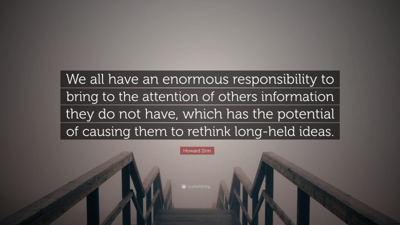Howard Zinn Quote: “We all have an enormous responsibility to bring to the attention of others information they do not have, which has the potential of causing them to rethink long-held ideas.”