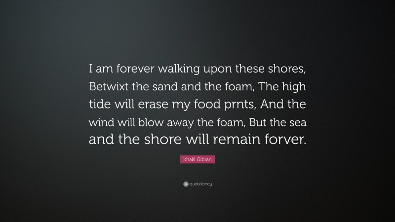 Khalil Gibran Quote: “I am forever walking upon these shores, Betwixt the sand and the foam, The high tide will erase my food prnts, And the wind will blow away the foam, But the sea and the shore will remain forver.”