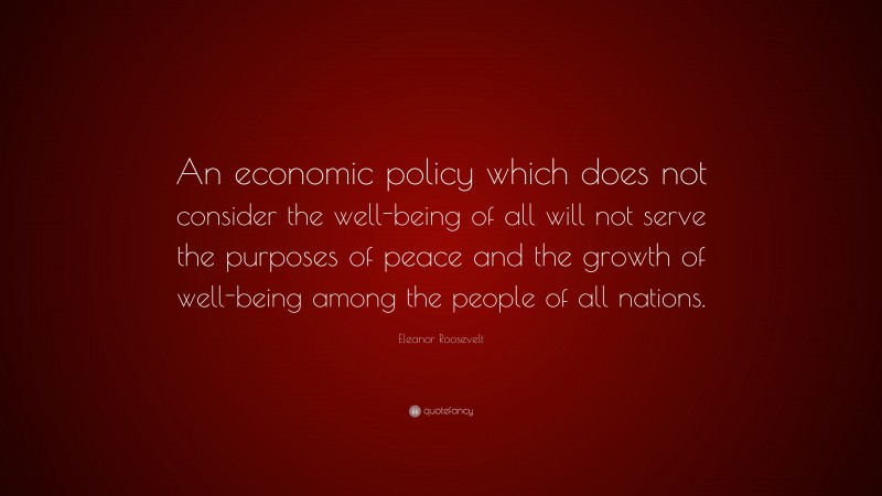 Eleanor Roosevelt Quote: “An economic policy which does not consider the well-being of all will not serve the purposes of peace and the growth of well-being among the people of all nations.”