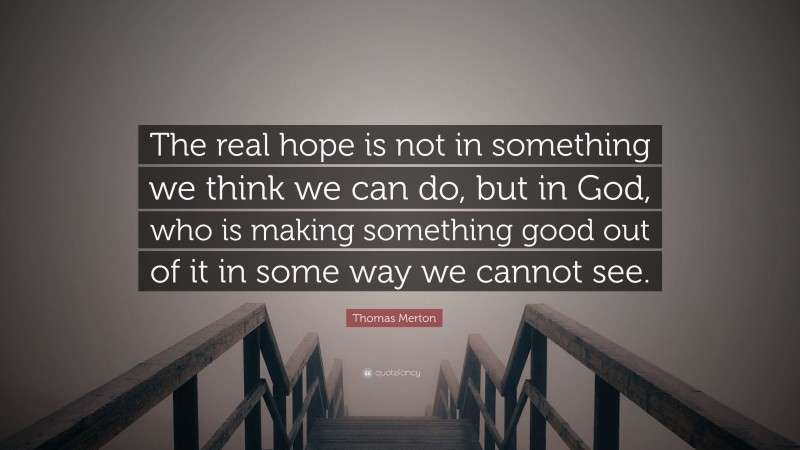 Thomas Merton Quote: “The real hope is not in something we think we can do, but in God, who is making something good out of it in some way we cannot see.”