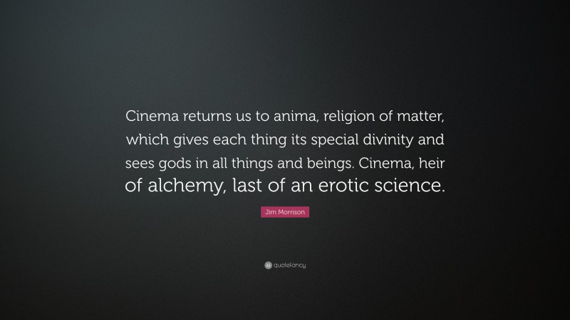 Jim Morrison Quote: “Cinema returns us to anima, religion of matter, which gives each thing its special divinity and sees gods in all things and beings. Cinema, heir of alchemy, last of an erotic science.”