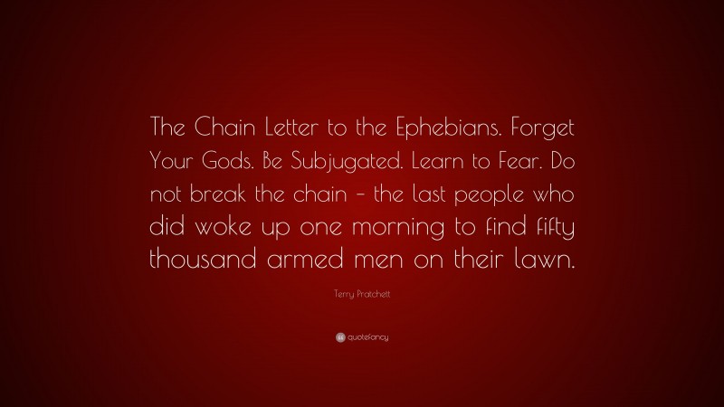 Terry Pratchett Quote: “The Chain Letter to the Ephebians. Forget Your Gods. Be Subjugated. Learn to Fear. Do not break the chain – the last people who did woke up one morning to find fifty thousand armed men on their lawn.”