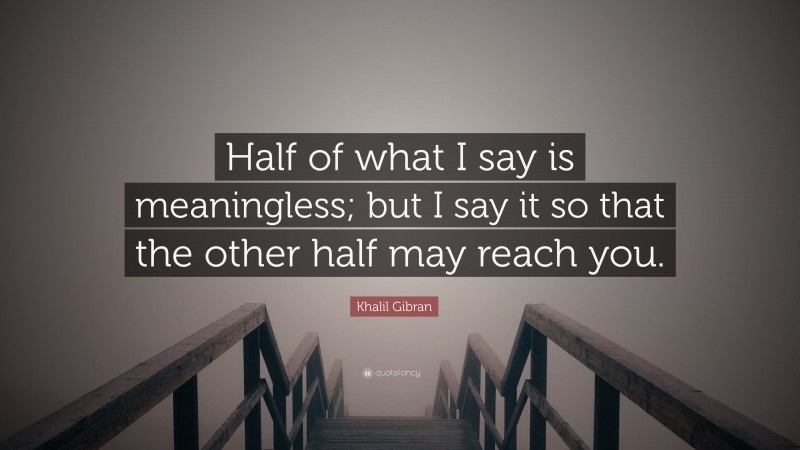 Khalil Gibran Quote: “Half of what I say is meaningless; but I say it so that the other half may reach you.”