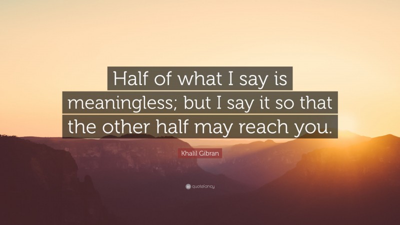 Khalil Gibran Quote: “Half of what I say is meaningless; but I say it so that the other half may reach you.”
