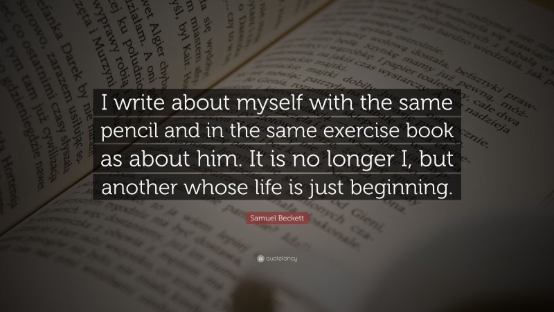 Samuel Beckett Quote: “I write about myself with the same pencil and in the same exercise book as about him. It is no longer I, but another whose life is just beginning.”
