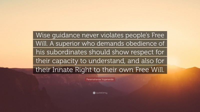 Paramahansa Yogananda Quote: “Wise guidance never violates people’s Free Will. A superior who demands obedience of his subordinates should show respect for their capacity to understand, and also for their Innate Right to their own Free Will.”