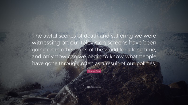 Howard Zinn Quote: “The awful scenes of death and suffering we were witnessing on our television screens have been going on in other parts of the world for a long time, and only now can we begin to know what people have gone through, often as a result of our policies.”