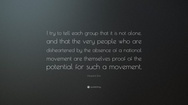 Howard Zinn Quote: “I try to tell each group that it is not alone, and that the very people who are disheartened by the absence of a national movement are themselves proof of the potential for such a movement.”