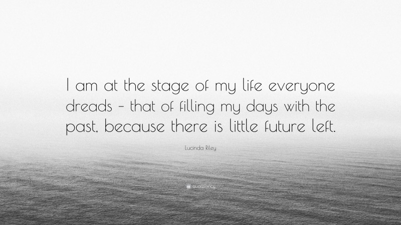 Lucinda Riley Quote: “I am at the stage of my life everyone dreads – that of filling my days with the past, because there is little future left.”