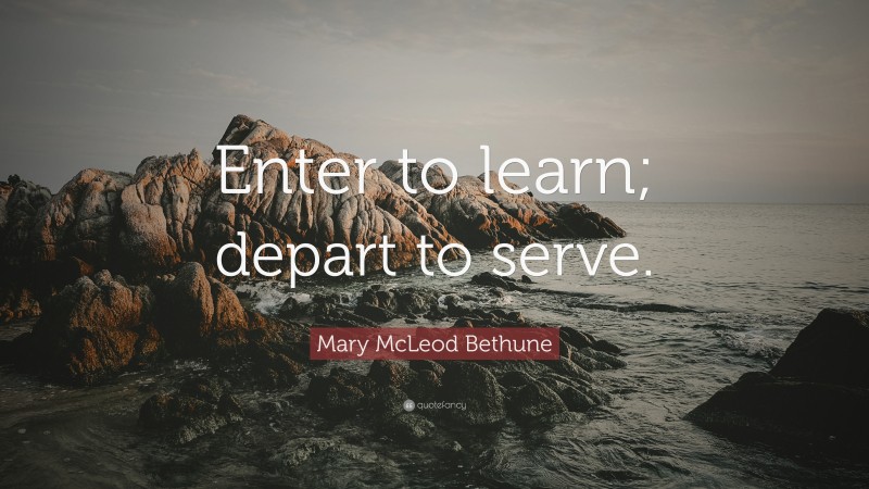 Mary McLeod Bethune Quote: “Enter to learn; depart to serve.”