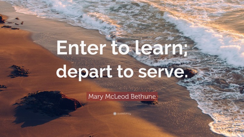 Mary McLeod Bethune Quote: “Enter to learn; depart to serve.”