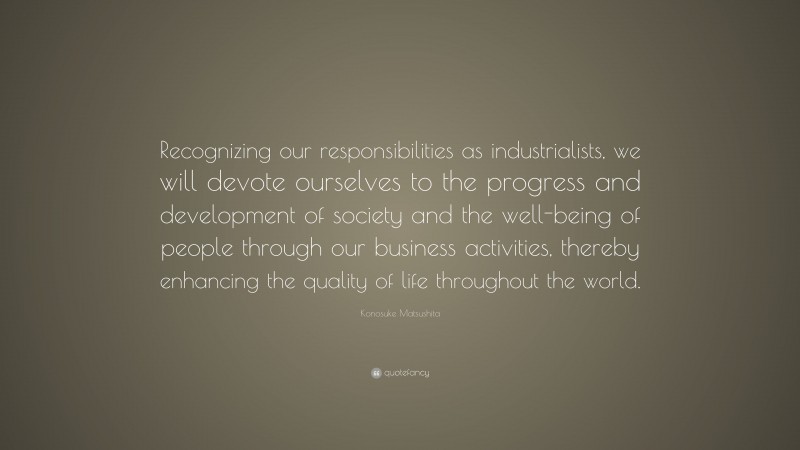 Konosuke Matsushita Quote: “Recognizing our responsibilities as industrialists, we will devote ourselves to the progress and development of society and the well-being of people through our business activities, thereby enhancing the quality of life throughout the world.”