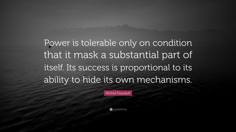 Michel Foucault Quote: “Power is tolerable only on condition that it mask a substantial part of itself. Its success is proportional to its ability to hide its own mechanisms.”