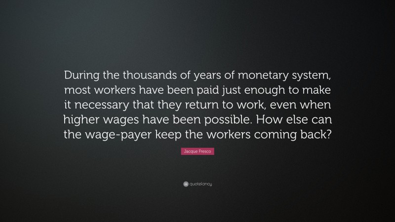 Jacque Fresco Quote: “During the thousands of years of monetary system, most workers have been paid just enough to make it necessary that they return to work, even when higher wages have been possible. How else can the wage-payer keep the workers coming back?”