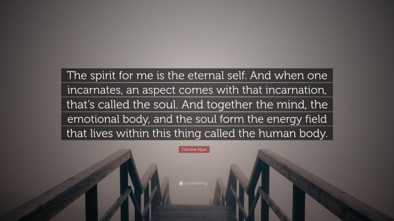 Caroline Myss Quote: “The spirit for me is the eternal self. And when one incarnates, an aspect comes with that incarnation, that’s called the soul. And together the mind, the emotional body, and the soul form the energy field that lives within this thing called the human body.”