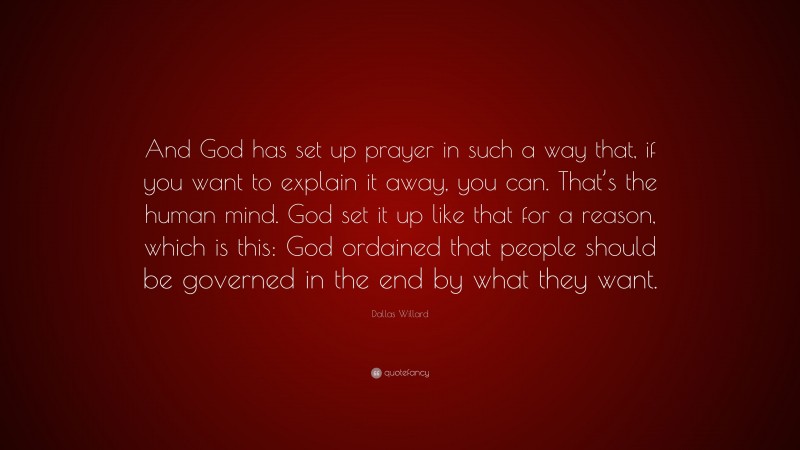 Dallas Willard Quote: “And God has set up prayer in such a way that, if you want to explain it away, you can. That’s the human mind. God set it up like that for a reason, which is this: God ordained that people should be governed in the end by what they want.”