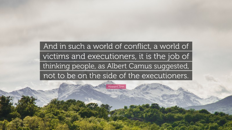 Howard Zinn Quote: “And in such a world of conflict, a world of victims and executioners, it is the job of thinking people, as Albert Camus suggested, not to be on the side of the executioners.”