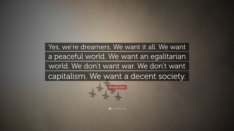 Howard Zinn Quote: “Yes, we’re dreamers. We want it all. We want a peaceful world. We want an egalitarian world. We don’t want war. We don’t want capitalism. We want a decent society.”