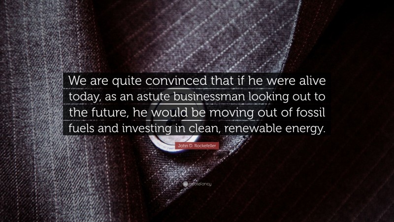John D. Rockefeller Quote: “We are quite convinced that if he were alive today, as an astute businessman looking out to the future, he would be moving out of fossil fuels and investing in clean, renewable energy.”