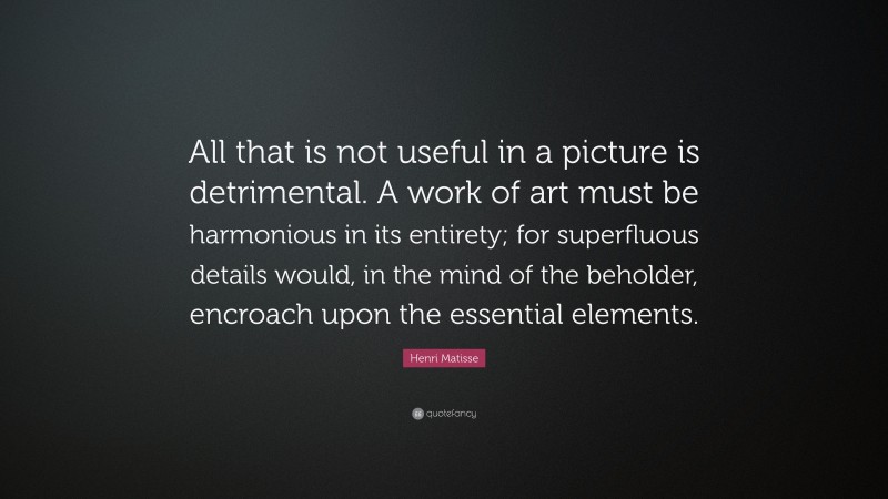 Henri Matisse Quote: “All that is not useful in a picture is detrimental. A work of art must be harmonious in its entirety; for superfluous details would, in the mind of the beholder, encroach upon the essential elements.”