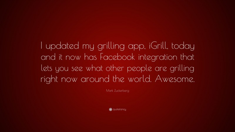 Mark Zuckerberg Quote: “I updated my grilling app, iGrill, today and it now has Facebook integration that lets you see what other people are grilling right now around the world. Awesome.”