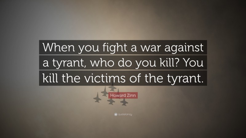 Howard Zinn Quote: “When you fight a war against a tyrant, who do you kill? You kill the victims of the tyrant.”