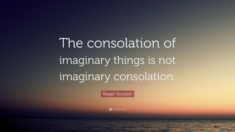 Roger Scruton Quote: “The consolation of imaginary things is not imaginary consolation.”
