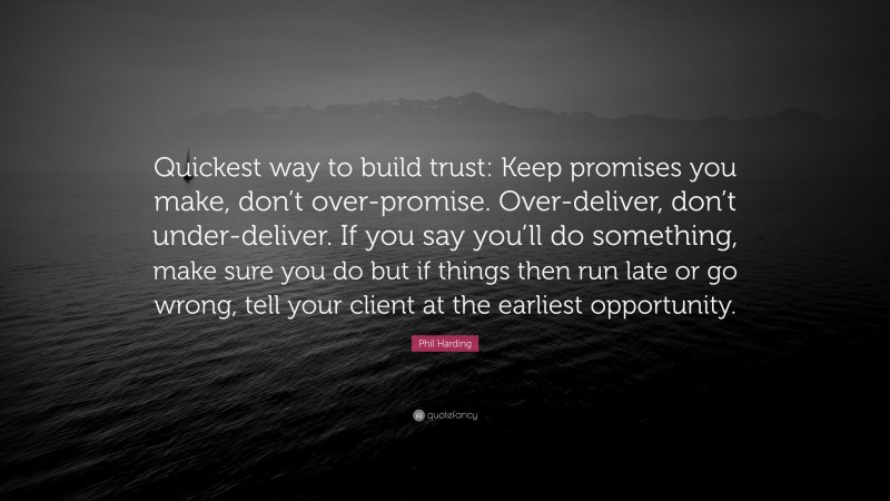 Phil Harding Quote: “Quickest way to build trust: Keep promises you make, don’t over-promise. Over-deliver, don’t under-deliver. If you say you’ll do something, make sure you do but if things then run late or go wrong, tell your client at the earliest opportunity.”