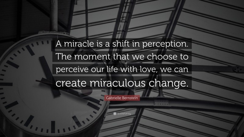Gabrielle Bernstein Quote: “A miracle is a shift in perception. The moment that we choose to perceive our life with love, we can create miraculous change.”