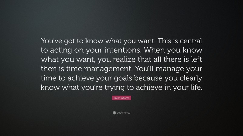 Patch Adams Quote: “You’ve got to know what you want. This is central to acting on your intentions. When you know what you want, you realize that all there is left then is time management. You’ll manage your time to achieve your goals because you clearly know what you’re trying to achieve in your life.”
