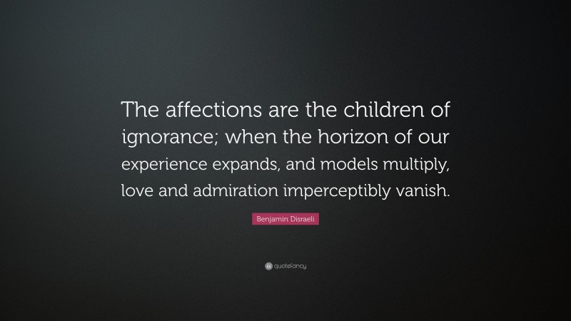 Benjamin Disraeli Quote: “The affections are the children of ignorance; when the horizon of our experience expands, and models multiply, love and admiration imperceptibly vanish.”
